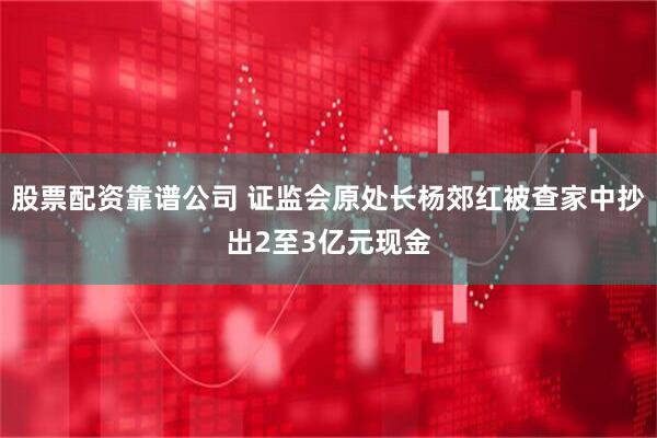 股票配资靠谱公司 证监会原处长杨郊红被查家中抄出2至3亿元现金