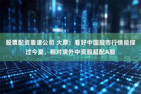 股票配资靠谱公司 大摩：看好中国股市行情能撑过今夏，相对境外中资股超配A股
