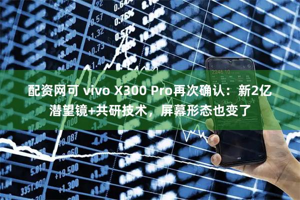 配资网可 vivo X300 Pro再次确认：新2亿潜望镜+共研技术，屏幕形态也变了