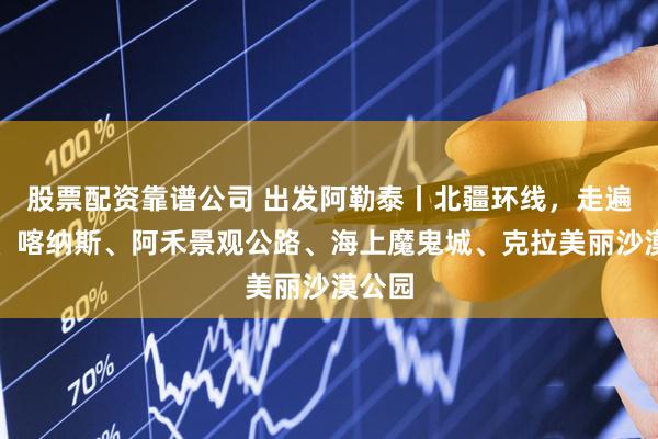 股票配资靠谱公司 出发阿勒泰丨北疆环线，走遍禾木、喀纳斯、阿禾景观公路、海上魔鬼城、克拉美丽沙漠公园