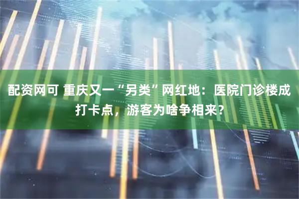 配资网可 重庆又一“另类”网红地：医院门诊楼成打卡点，游客为啥争相来？