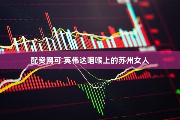 配资网可 英伟达咽喉上的苏州女人