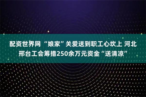 配资世界网 “娘家”关爱送到职工心坎上&#32;河北邢台工会筹措250余万元资金“送清凉”