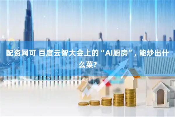 配资网可 百度云智大会上的“AI厨房”, 能炒出什么菜?