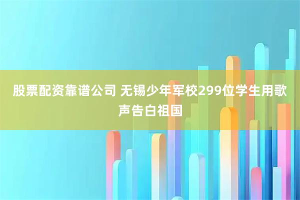 股票配资靠谱公司 无锡少年军校299位学生用歌声告白祖国