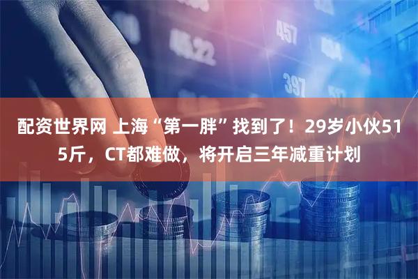 配资世界网 上海“第一胖”找到了！29岁小伙515斤，CT都难做，将开启三年减重计划