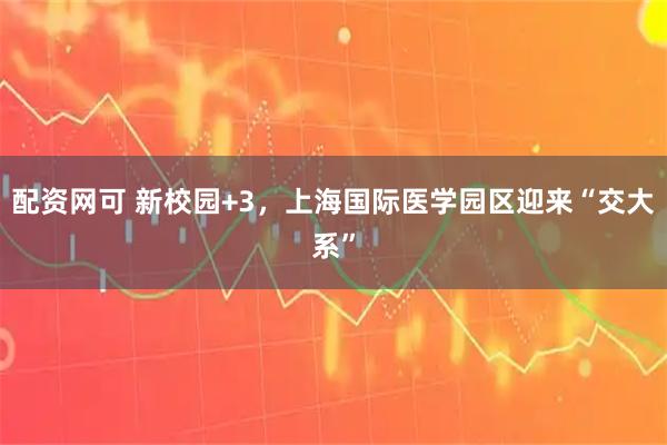 配资网可 新校园+3，上海国际医学园区迎来“交大系”