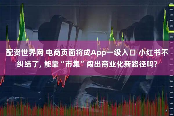 配资世界网 电商页面将成App一级入口 小红书不纠结了, 能靠“市集”闯出商业化新路径吗?