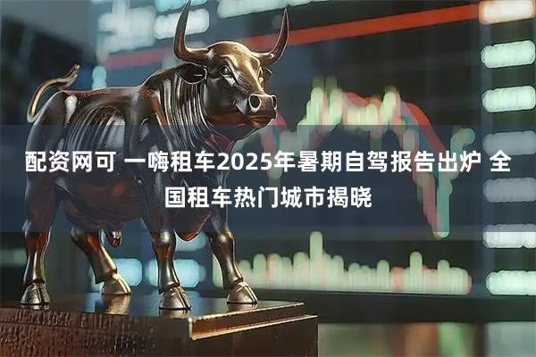 配资网可 一嗨租车2025年暑期自驾报告出炉 全国租车热门城市揭晓