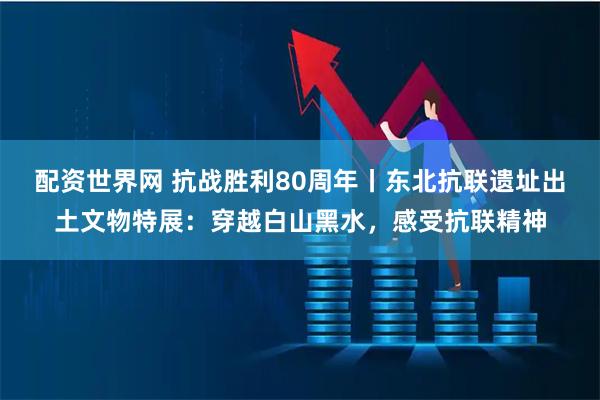 配资世界网 抗战胜利80周年丨东北抗联遗址出土文物特展：穿越白山黑水，感受抗联精神