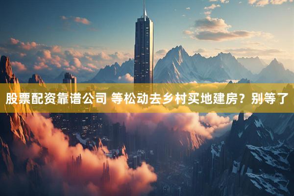 股票配资靠谱公司 等松动去乡村买地建房？别等了