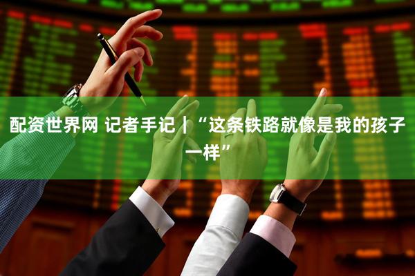 配资世界网 记者手记｜“这条铁路就像是我的孩子一样”