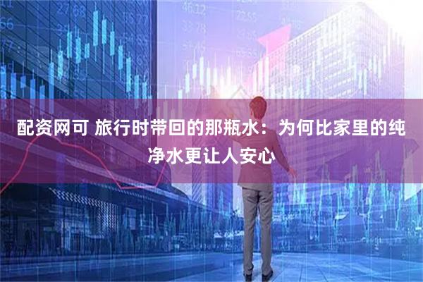配资网可 旅行时带回的那瓶水：为何比家里的纯净水更让人安心