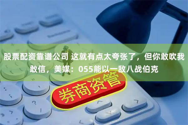 股票配资靠谱公司 这就有点太夸张了,但你敢吹我敢信,美媒:055能以一敌八战伯克