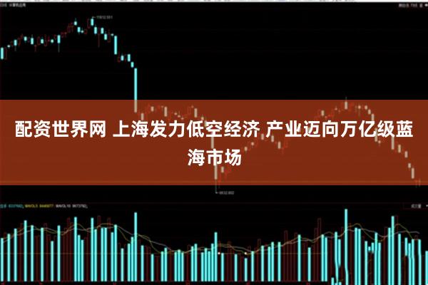 配资世界网 上海发力低空经济 产业迈向万亿级蓝海市场