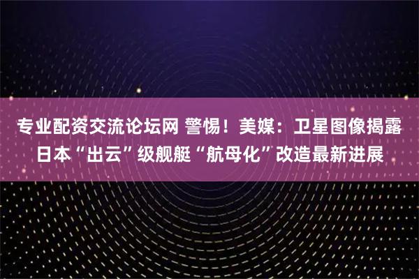 专业配资交流论坛网 警惕！美媒：卫星图像揭露日本“出云”级舰艇“航母化”改造最新进展