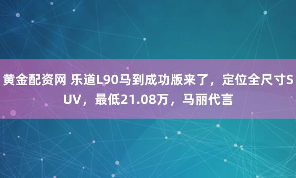 黄金配资网 乐道L90马到成功版来了，定位全尺寸SUV，最低21.08万，马丽代言