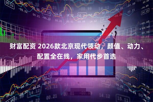 财富配资 2026款北京现代领动，颜值、动力、配置全在线，家用代步首选