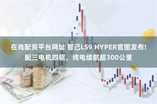 在线配资平台网址 智己LS9 HYPER官图发布!配三电机四驱，纯电续航超300公里