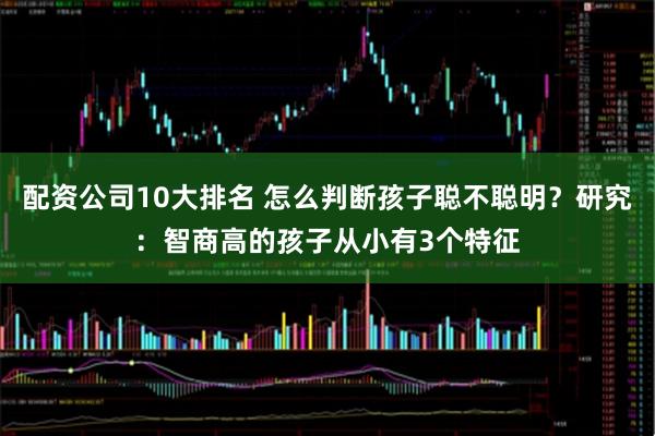 配资公司10大排名 怎么判断孩子聪不聪明？研究：智商高的孩子从小有3个特征