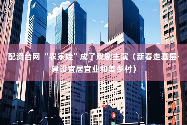 配资台网 “农家娃”成了戏剧主演（新春走基层·建设宜居宜业和美乡村）