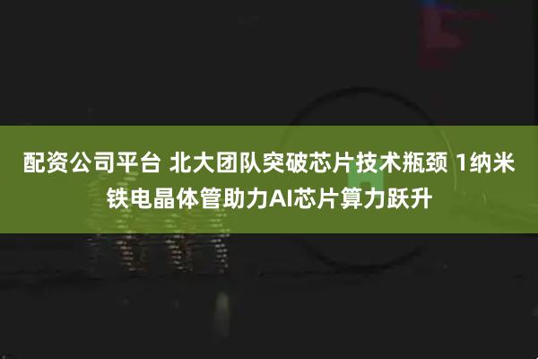 配资公司平台 北大团队突破芯片技术瓶颈 1纳米铁电晶体管助力AI芯片算力跃升
