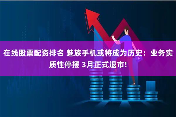 在线股票配资排名 魅族手机或将成为历史：业务实质性停摆 3月正式退市!