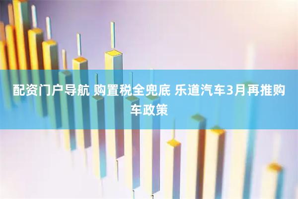 配资门户导航 购置税全兜底 乐道汽车3月再推购车政策