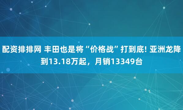 配资排排网 丰田也是将“价格战”打到底! 亚洲龙降到13.18万起，月销13349台