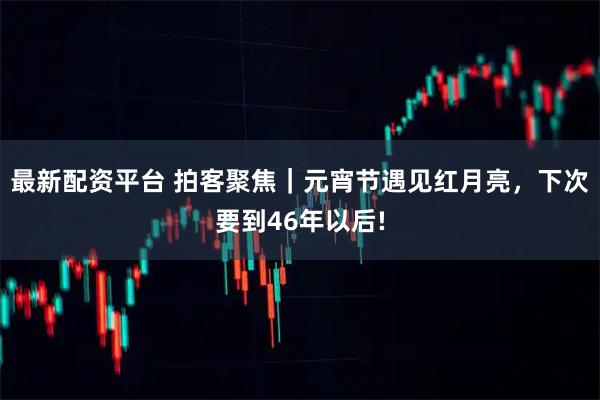 最新配资平台 拍客聚焦｜元宵节遇见红月亮，下次要到46年以后!