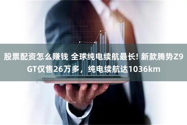 股票配资怎么赚钱 全球纯电续航最长! 新款腾势Z9GT仅售26万多,纯电续航达1036km