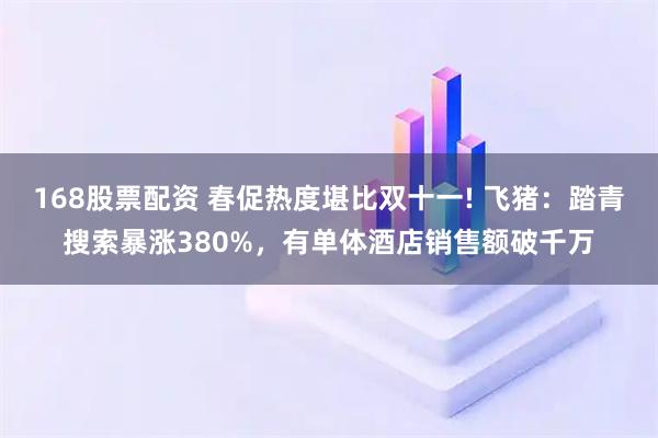 168股票配资 春促热度堪比双十一! 飞猪：踏青搜索暴涨380%，有单体酒店销售额破千万