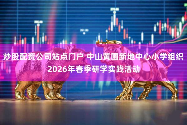 炒股配资公司站点门户 中山黄圃新地中心小学组织2026年春季研学实践活动