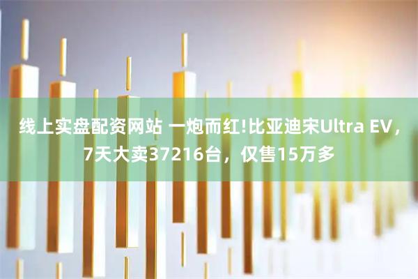 线上实盘配资网站 一炮而红!比亚迪宋Ultra EV,7天大卖37216台,仅售15万多