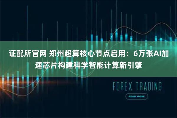 证配所官网 郑州超算核心节点启用：6万张AI加速芯片构建科学智能计算新引擎