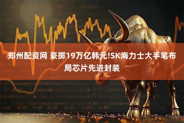 郑州配资网 豪掷19万亿韩元!SK海力士大手笔布局芯片先进封装