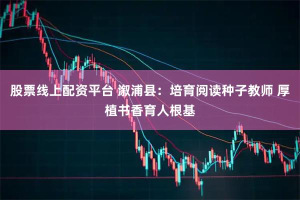 股票线上配资平台 溆浦县：培育阅读种子教师 厚植书香育人根基