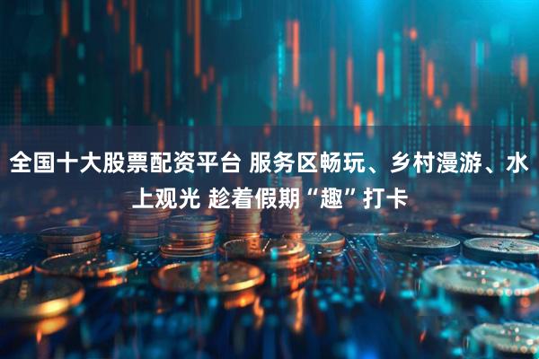 全国十大股票配资平台 服务区畅玩、乡村漫游、水上观光 趁着假期“趣”打卡