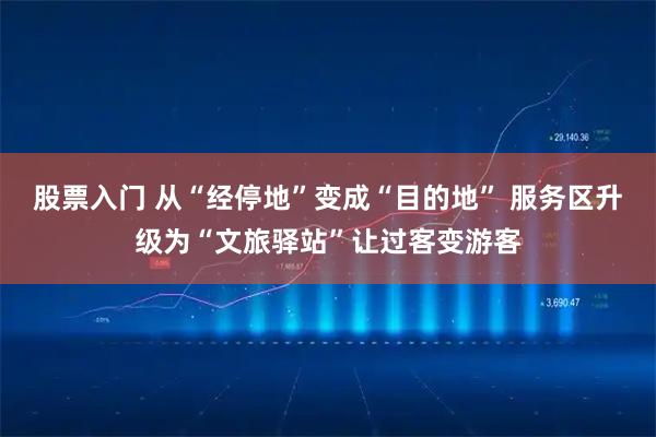 股票入门 从“经停地”变成“目的地” 服务区升级为“文旅驿站”让过客变游客