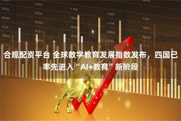 合规配资平台 全球数字教育发展指数发布，四国已率先进入“AI+教育”新阶段