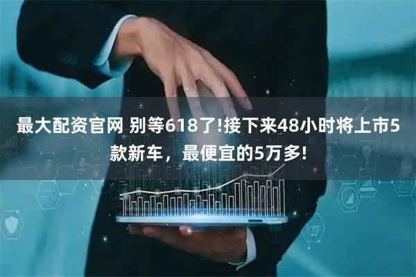 最大配资官网 别等618了!接下来48小时将上市5款新车，最便宜的5万多!