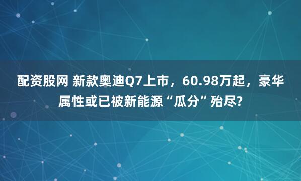 配资股网 新款奥迪Q7上市，60.98万起，豪华属性或已被新能源“瓜分”殆尽?