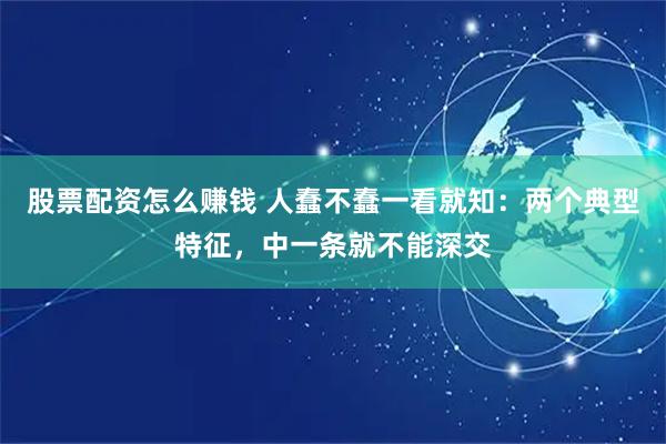 股票配资怎么赚钱 人蠢不蠢一看就知：两个典型特征，中一条就不能深交