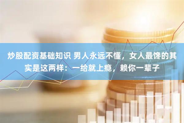 炒股配资基础知识 男人永远不懂，女人最馋的其实是这两样：一给就上瘾，赖你一辈子