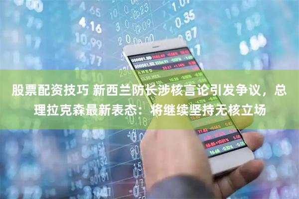 股票配资技巧 新西兰防长涉核言论引发争议，总理拉克森最新表态：将继续坚持无核立场