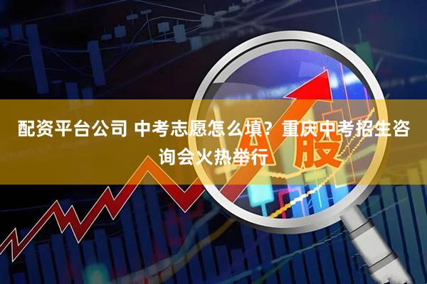 配资平台公司 中考志愿怎么填？重庆中考招生咨询会火热举行