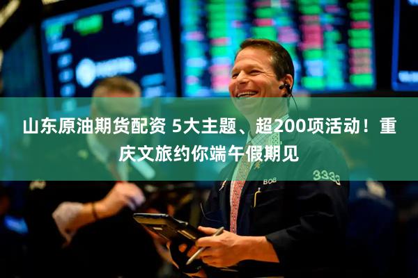 山东原油期货配资 5大主题、超200项活动！重庆文旅约你端午假期见