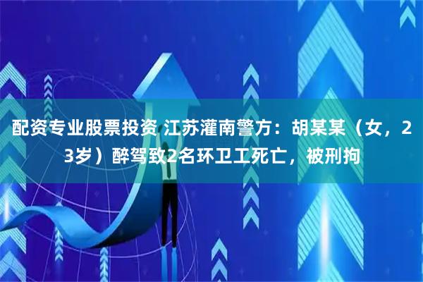 配资专业股票投资 江苏灌南警方：胡某某（女，23岁）醉驾致2名环卫工死亡，被刑拘