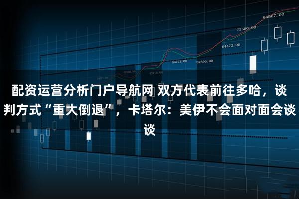 配资运营分析门户导航网 双方代表前往多哈，谈判方式“重大倒退”，卡塔尔：美伊不会面对面会谈