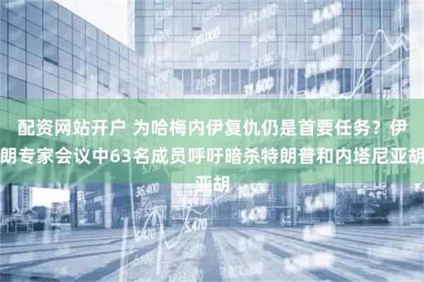 配资网站开户 为哈梅内伊复仇仍是首要任务？伊朗专家会议中63名成员呼吁暗杀特朗普和内塔尼亚胡